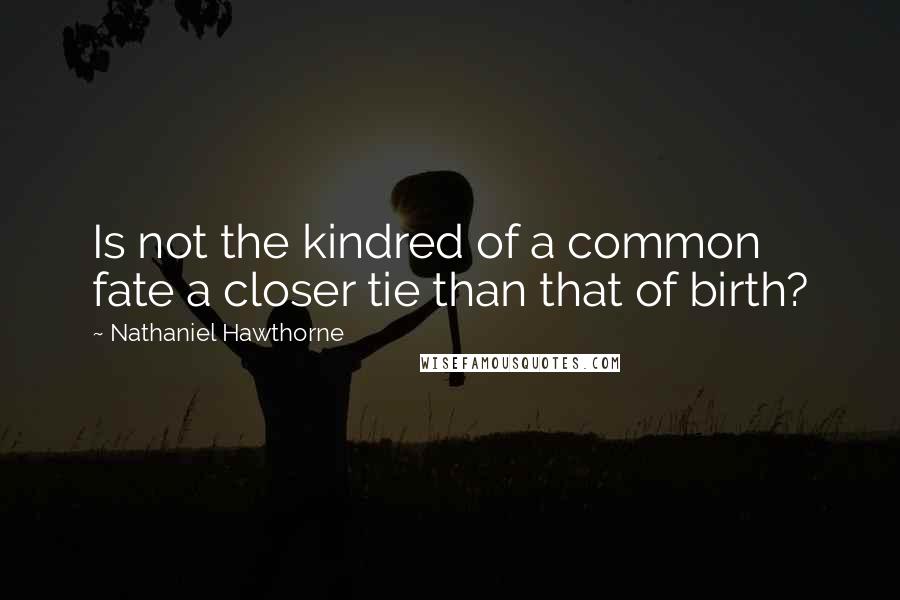 Nathaniel Hawthorne Quotes: Is not the kindred of a common fate a closer tie than that of birth?