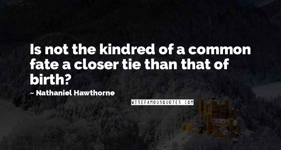 Nathaniel Hawthorne Quotes: Is not the kindred of a common fate a closer tie than that of birth?