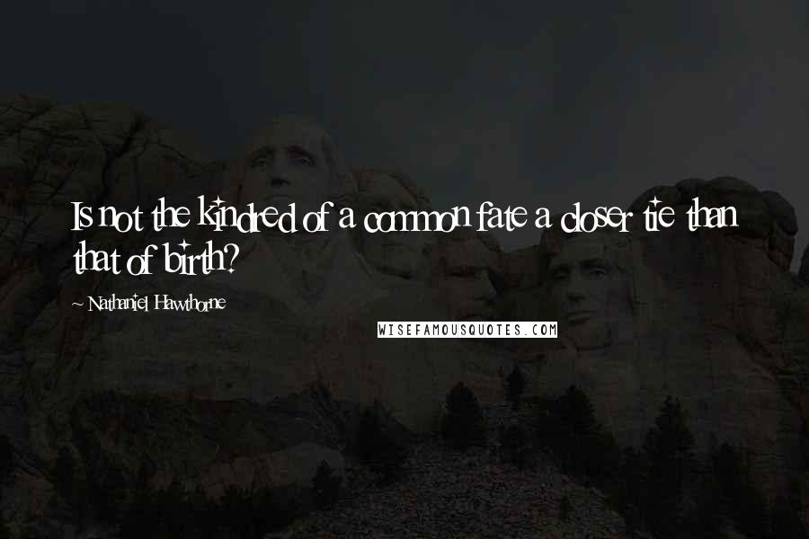 Nathaniel Hawthorne Quotes: Is not the kindred of a common fate a closer tie than that of birth?