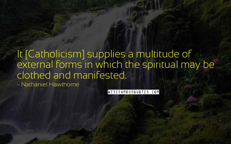 Nathaniel Hawthorne Quotes: It [Catholicism] supplies a multitude of external forms in which the spiritual may be clothed and manifested.