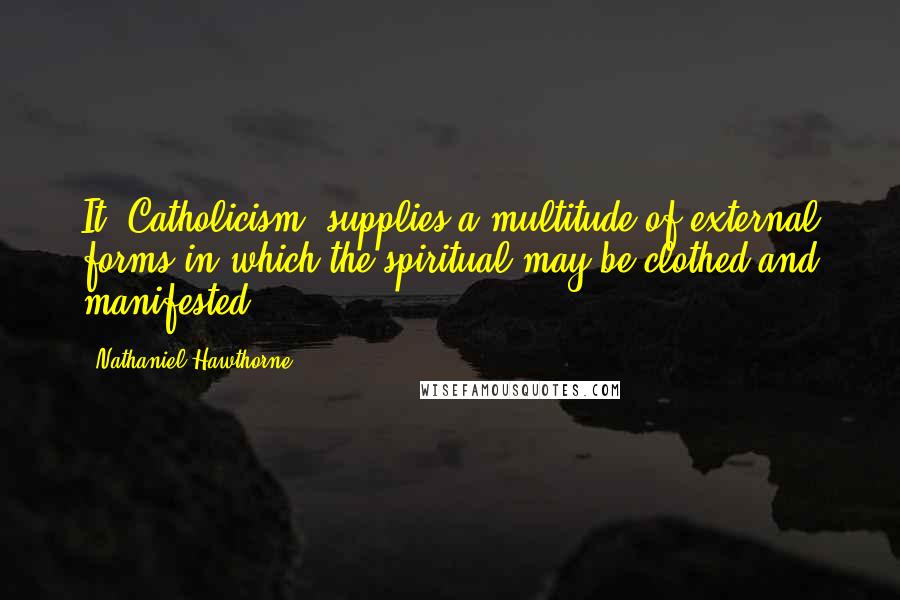 Nathaniel Hawthorne Quotes: It [Catholicism] supplies a multitude of external forms in which the spiritual may be clothed and manifested.
