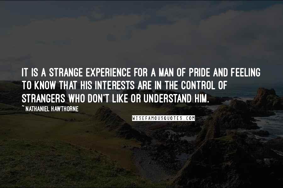 Nathaniel Hawthorne Quotes: It is a strange experience for a man of pride and feeling to know that his interests are in the control of strangers who don't like or understand him.