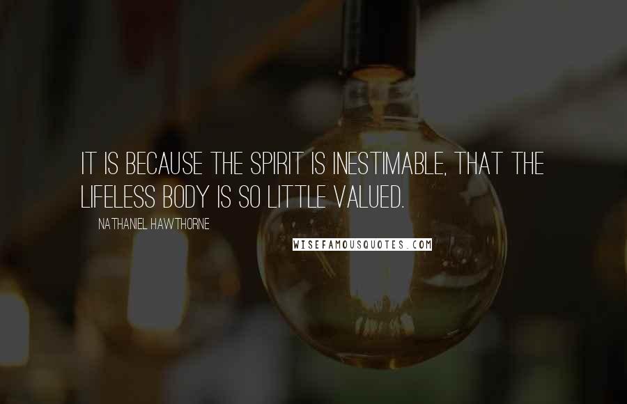 Nathaniel Hawthorne Quotes: It is because the spirit is inestimable, that the lifeless body is so little valued.