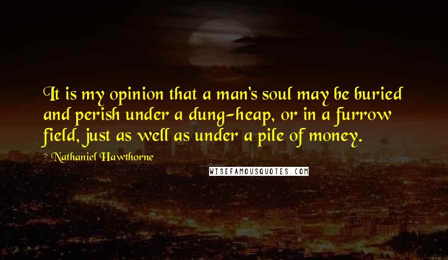 Nathaniel Hawthorne Quotes: It is my opinion that a man's soul may be buried and perish under a dung-heap, or in a furrow field, just as well as under a pile of money.