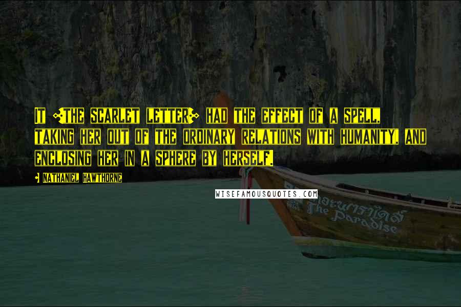 Nathaniel Hawthorne Quotes: It [the scarlet letter] had the effect of a spell, taking her out of the ordinary relations with humanity, and enclosing her in a sphere by herself.