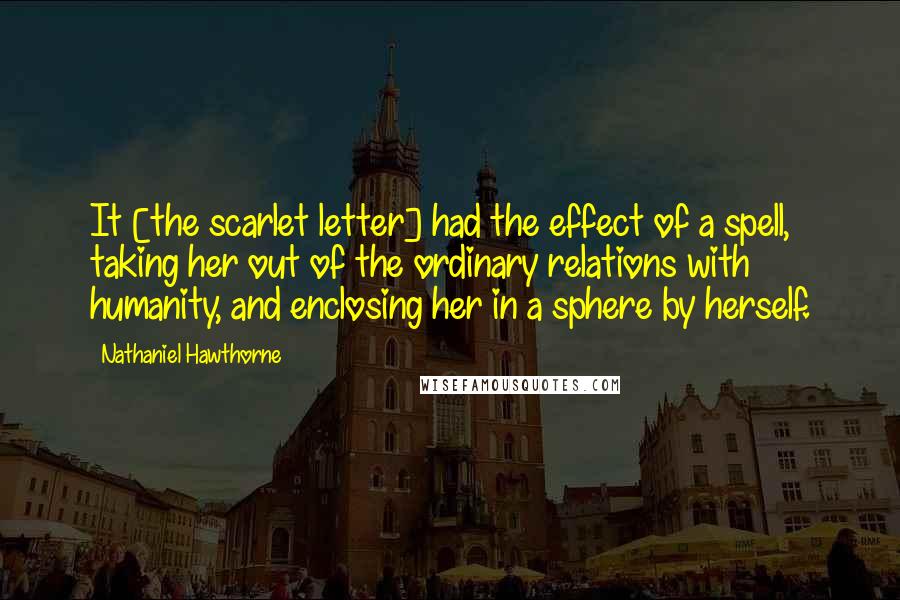 Nathaniel Hawthorne Quotes: It [the scarlet letter] had the effect of a spell, taking her out of the ordinary relations with humanity, and enclosing her in a sphere by herself.