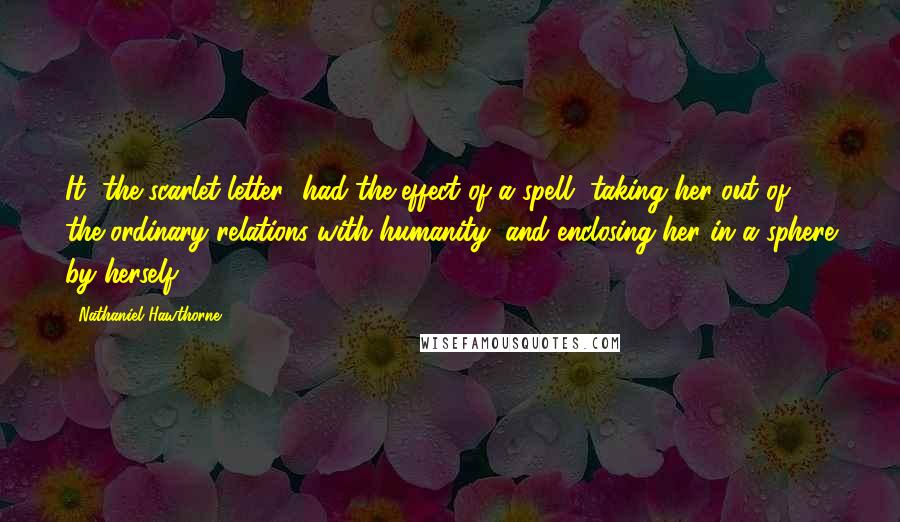 Nathaniel Hawthorne Quotes: It [the scarlet letter] had the effect of a spell, taking her out of the ordinary relations with humanity, and enclosing her in a sphere by herself.