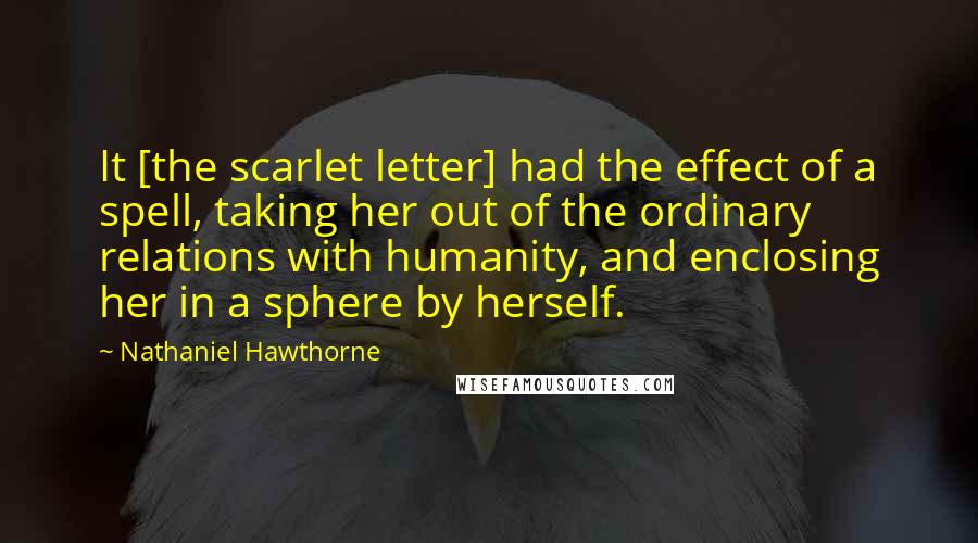 Nathaniel Hawthorne Quotes: It [the scarlet letter] had the effect of a spell, taking her out of the ordinary relations with humanity, and enclosing her in a sphere by herself.