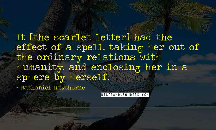 Nathaniel Hawthorne Quotes: It [the scarlet letter] had the effect of a spell, taking her out of the ordinary relations with humanity, and enclosing her in a sphere by herself.