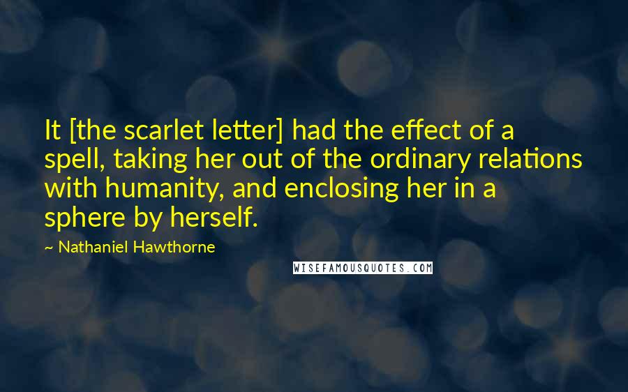 Nathaniel Hawthorne Quotes: It [the scarlet letter] had the effect of a spell, taking her out of the ordinary relations with humanity, and enclosing her in a sphere by herself.