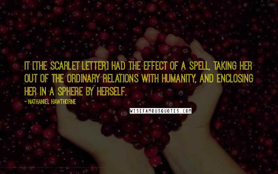 Nathaniel Hawthorne Quotes: It [the scarlet letter] had the effect of a spell, taking her out of the ordinary relations with humanity, and enclosing her in a sphere by herself.