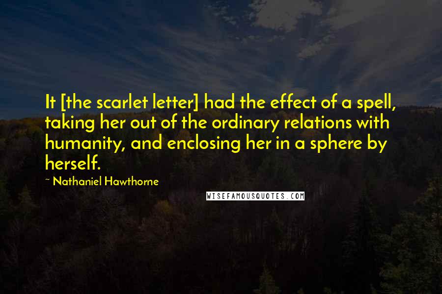 Nathaniel Hawthorne Quotes: It [the scarlet letter] had the effect of a spell, taking her out of the ordinary relations with humanity, and enclosing her in a sphere by herself.