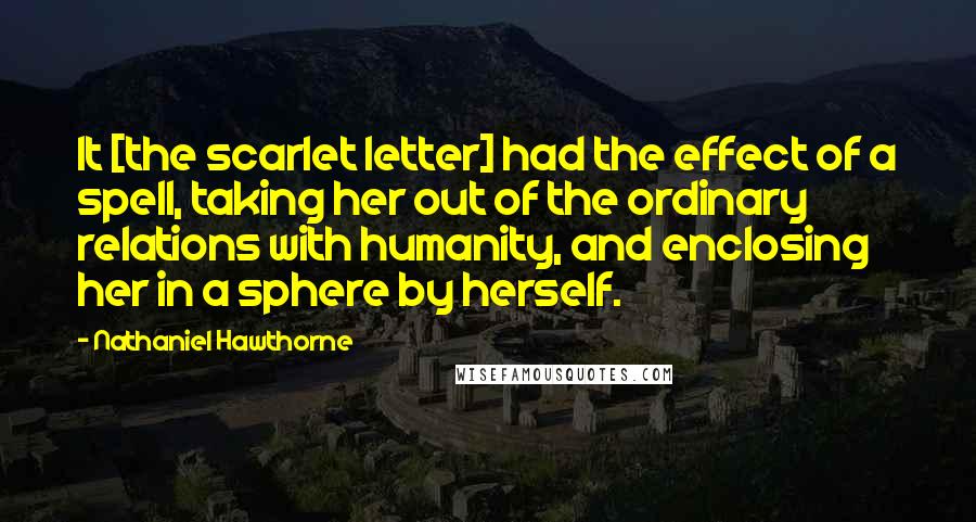 Nathaniel Hawthorne Quotes: It [the scarlet letter] had the effect of a spell, taking her out of the ordinary relations with humanity, and enclosing her in a sphere by herself.