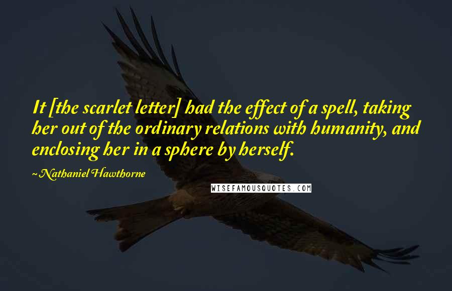 Nathaniel Hawthorne Quotes: It [the scarlet letter] had the effect of a spell, taking her out of the ordinary relations with humanity, and enclosing her in a sphere by herself.