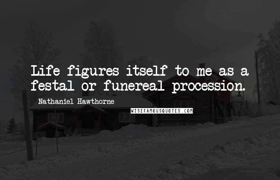 Nathaniel Hawthorne Quotes: Life figures itself to me as a festal or funereal procession.