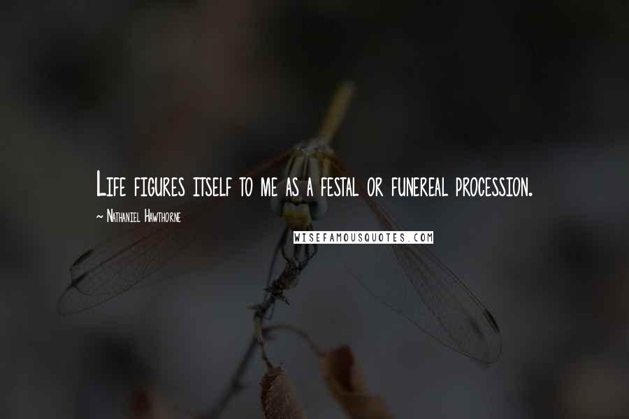 Nathaniel Hawthorne Quotes: Life figures itself to me as a festal or funereal procession.