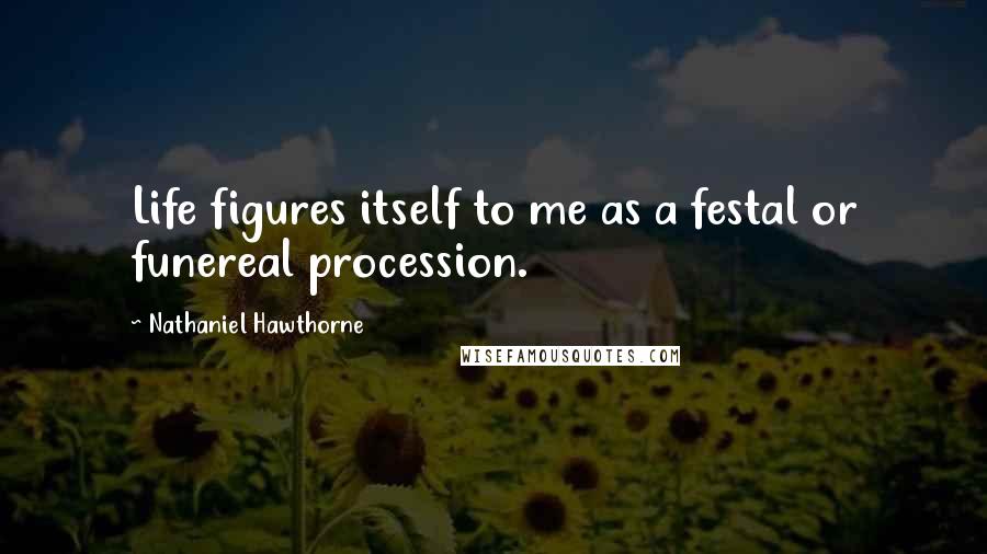 Nathaniel Hawthorne Quotes: Life figures itself to me as a festal or funereal procession.