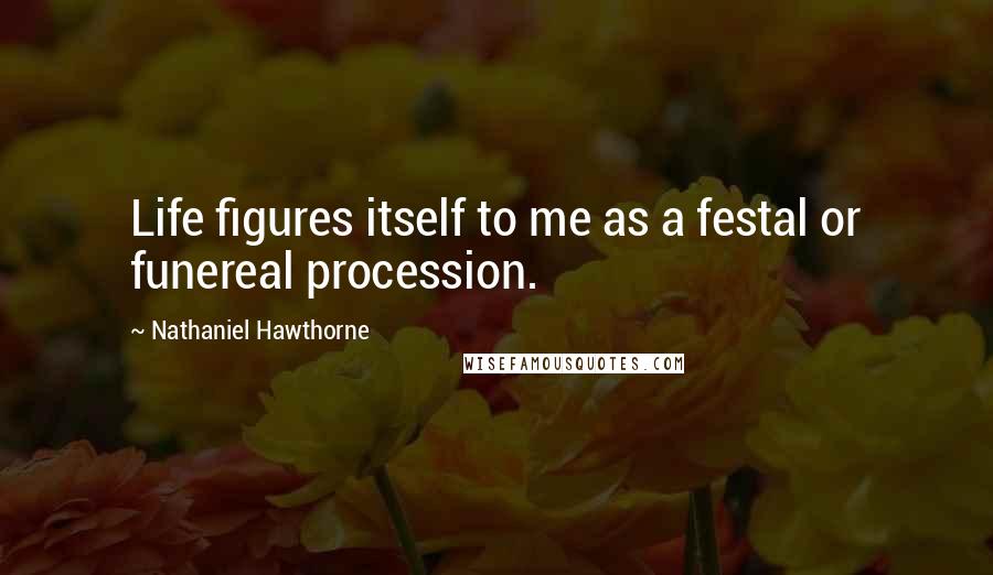 Nathaniel Hawthorne Quotes: Life figures itself to me as a festal or funereal procession.