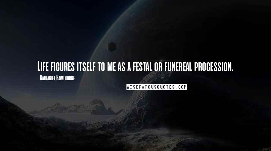 Nathaniel Hawthorne Quotes: Life figures itself to me as a festal or funereal procession.