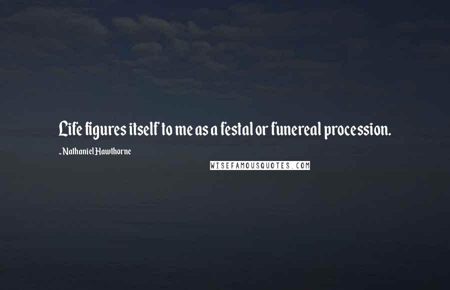 Nathaniel Hawthorne Quotes: Life figures itself to me as a festal or funereal procession.