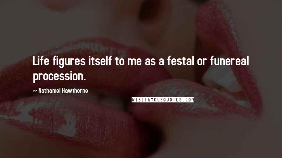 Nathaniel Hawthorne Quotes: Life figures itself to me as a festal or funereal procession.