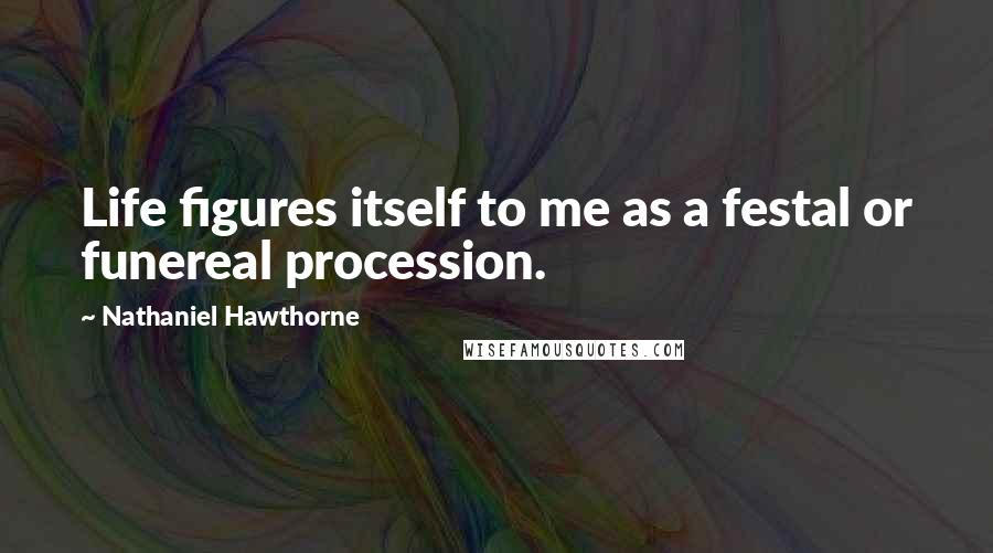 Nathaniel Hawthorne Quotes: Life figures itself to me as a festal or funereal procession.