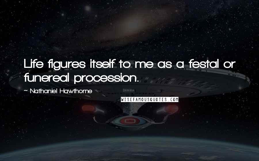 Nathaniel Hawthorne Quotes: Life figures itself to me as a festal or funereal procession.
