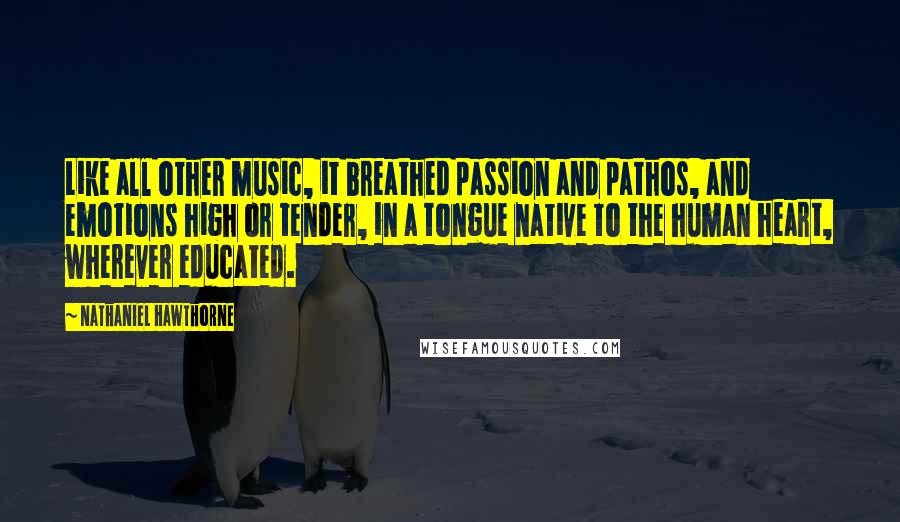 Nathaniel Hawthorne Quotes: Like all other music, it breathed passion and pathos, and emotions high or tender, in a tongue native to the human heart, wherever educated.