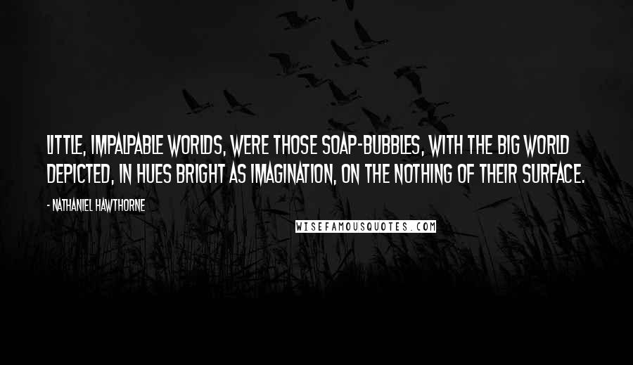 Nathaniel Hawthorne Quotes: Little, impalpable worlds, were those soap-bubbles, with the big world depicted, in hues bright as imagination, on the nothing of their surface.