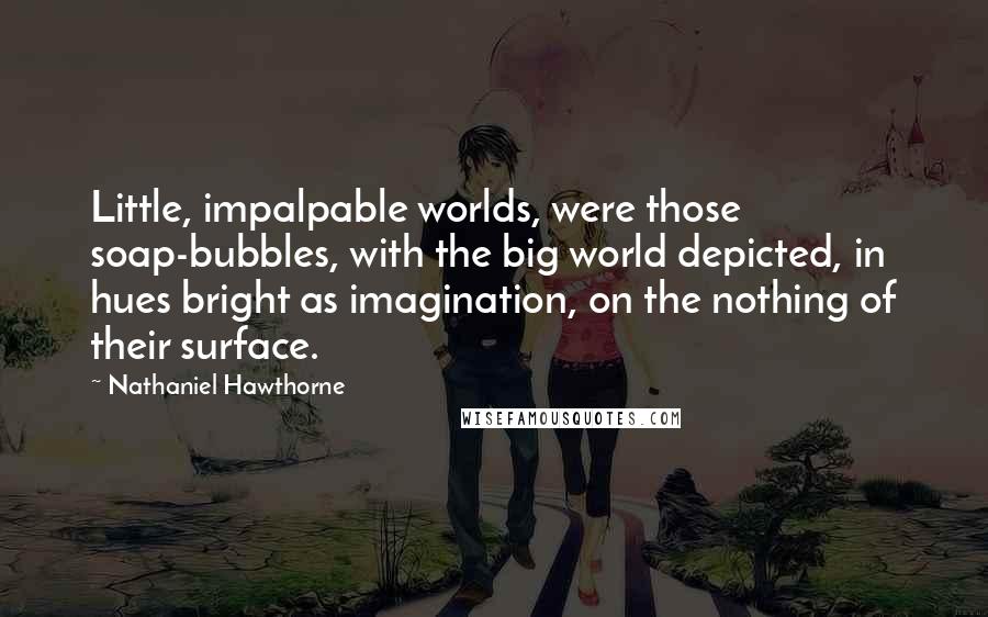 Nathaniel Hawthorne Quotes: Little, impalpable worlds, were those soap-bubbles, with the big world depicted, in hues bright as imagination, on the nothing of their surface.