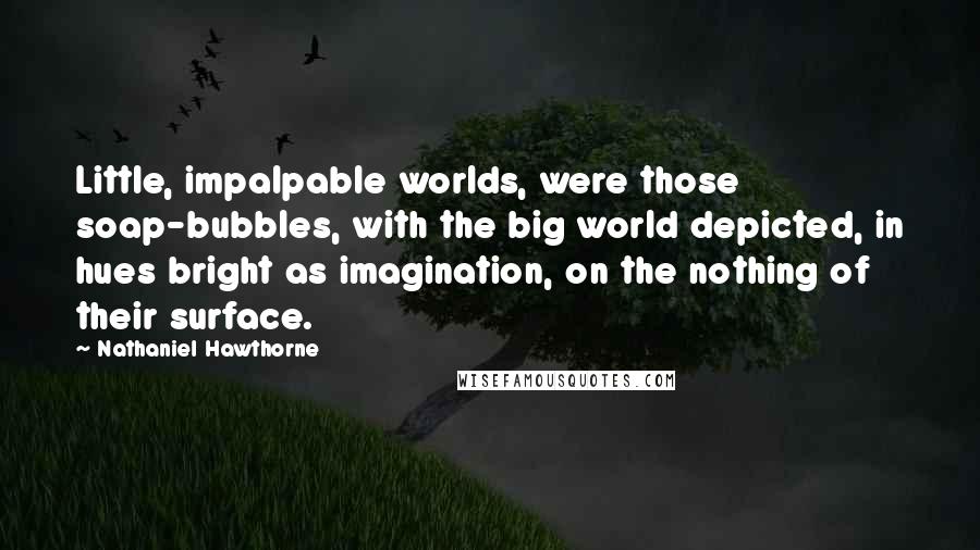 Nathaniel Hawthorne Quotes: Little, impalpable worlds, were those soap-bubbles, with the big world depicted, in hues bright as imagination, on the nothing of their surface.