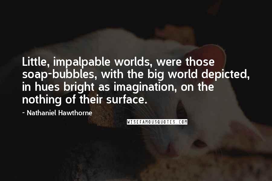 Nathaniel Hawthorne Quotes: Little, impalpable worlds, were those soap-bubbles, with the big world depicted, in hues bright as imagination, on the nothing of their surface.