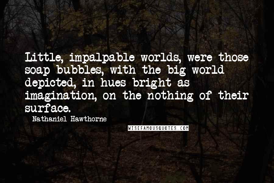 Nathaniel Hawthorne Quotes: Little, impalpable worlds, were those soap-bubbles, with the big world depicted, in hues bright as imagination, on the nothing of their surface.