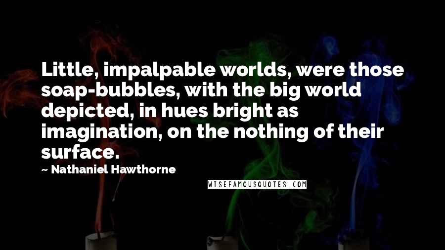 Nathaniel Hawthorne Quotes: Little, impalpable worlds, were those soap-bubbles, with the big world depicted, in hues bright as imagination, on the nothing of their surface.