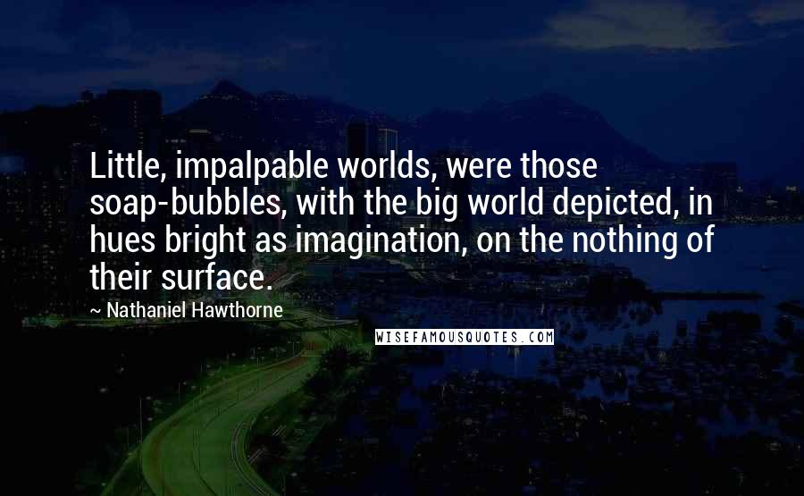 Nathaniel Hawthorne Quotes: Little, impalpable worlds, were those soap-bubbles, with the big world depicted, in hues bright as imagination, on the nothing of their surface.