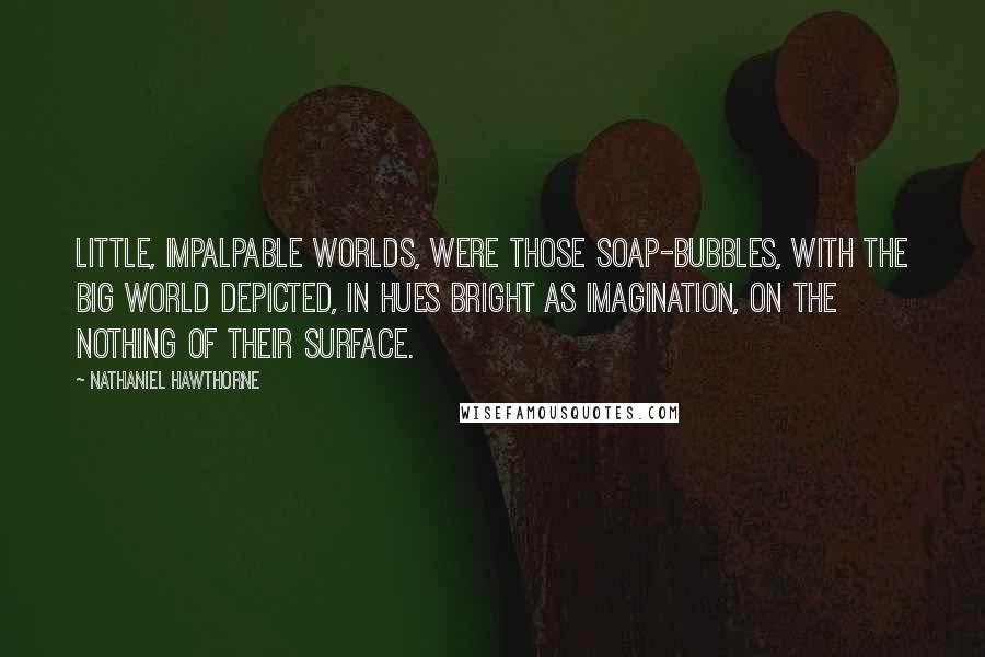 Nathaniel Hawthorne Quotes: Little, impalpable worlds, were those soap-bubbles, with the big world depicted, in hues bright as imagination, on the nothing of their surface.