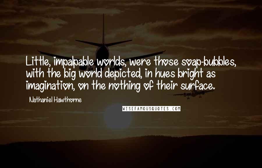 Nathaniel Hawthorne Quotes: Little, impalpable worlds, were those soap-bubbles, with the big world depicted, in hues bright as imagination, on the nothing of their surface.
