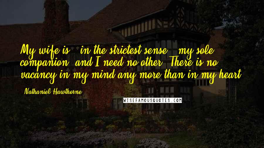 Nathaniel Hawthorne Quotes: My wife is - in the strictest sense - my sole companion, and I need no other. There is no vacancy in my mind any more than in my heart.