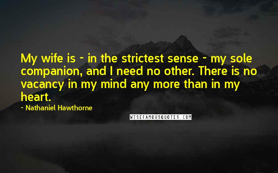 Nathaniel Hawthorne Quotes: My wife is - in the strictest sense - my sole companion, and I need no other. There is no vacancy in my mind any more than in my heart.