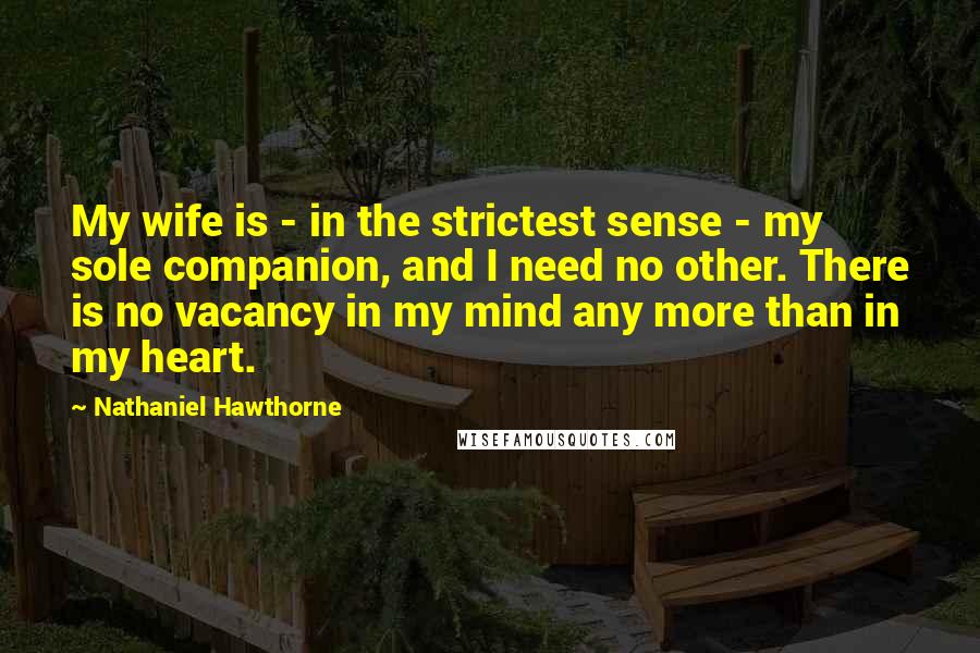 Nathaniel Hawthorne Quotes: My wife is - in the strictest sense - my sole companion, and I need no other. There is no vacancy in my mind any more than in my heart.