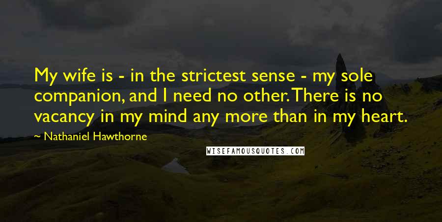 Nathaniel Hawthorne Quotes: My wife is - in the strictest sense - my sole companion, and I need no other. There is no vacancy in my mind any more than in my heart.