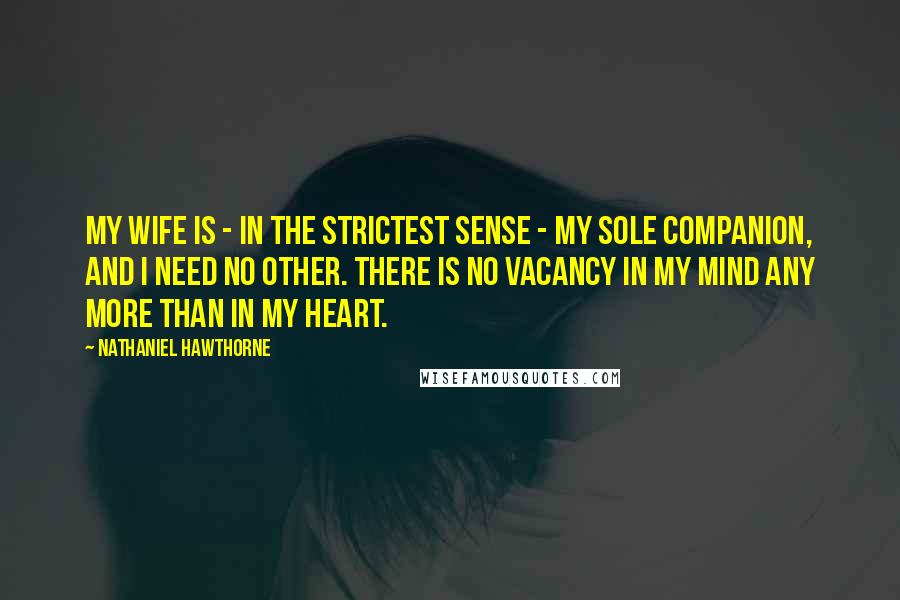 Nathaniel Hawthorne Quotes: My wife is - in the strictest sense - my sole companion, and I need no other. There is no vacancy in my mind any more than in my heart.