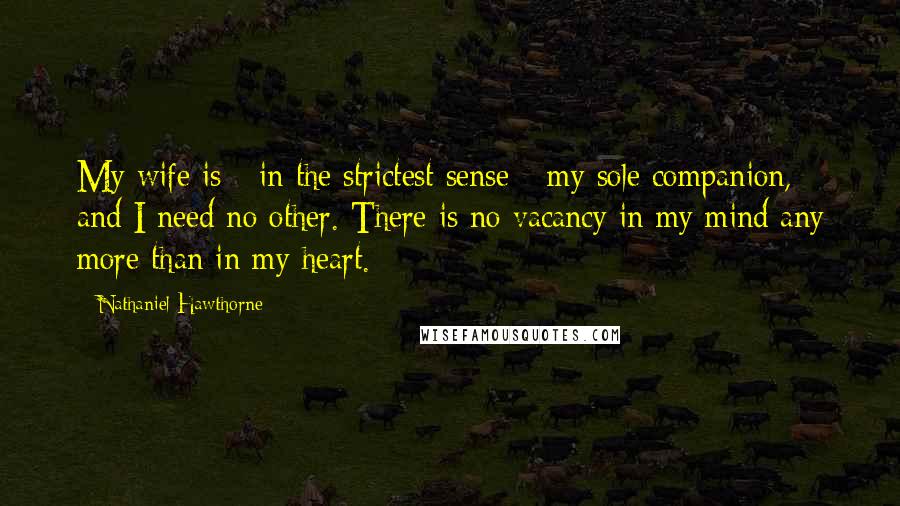 Nathaniel Hawthorne Quotes: My wife is - in the strictest sense - my sole companion, and I need no other. There is no vacancy in my mind any more than in my heart.