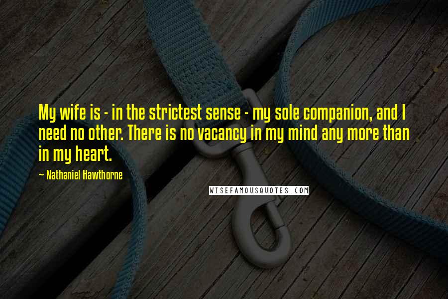 Nathaniel Hawthorne Quotes: My wife is - in the strictest sense - my sole companion, and I need no other. There is no vacancy in my mind any more than in my heart.