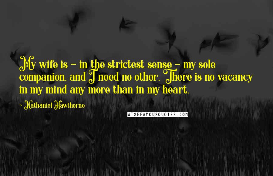 Nathaniel Hawthorne Quotes: My wife is - in the strictest sense - my sole companion, and I need no other. There is no vacancy in my mind any more than in my heart.