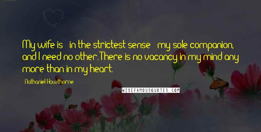 Nathaniel Hawthorne Quotes: My wife is - in the strictest sense - my sole companion, and I need no other. There is no vacancy in my mind any more than in my heart.