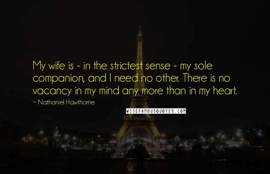 Nathaniel Hawthorne Quotes: My wife is - in the strictest sense - my sole companion, and I need no other. There is no vacancy in my mind any more than in my heart.