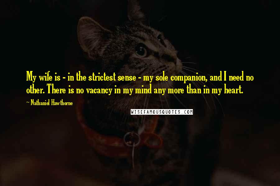 Nathaniel Hawthorne Quotes: My wife is - in the strictest sense - my sole companion, and I need no other. There is no vacancy in my mind any more than in my heart.