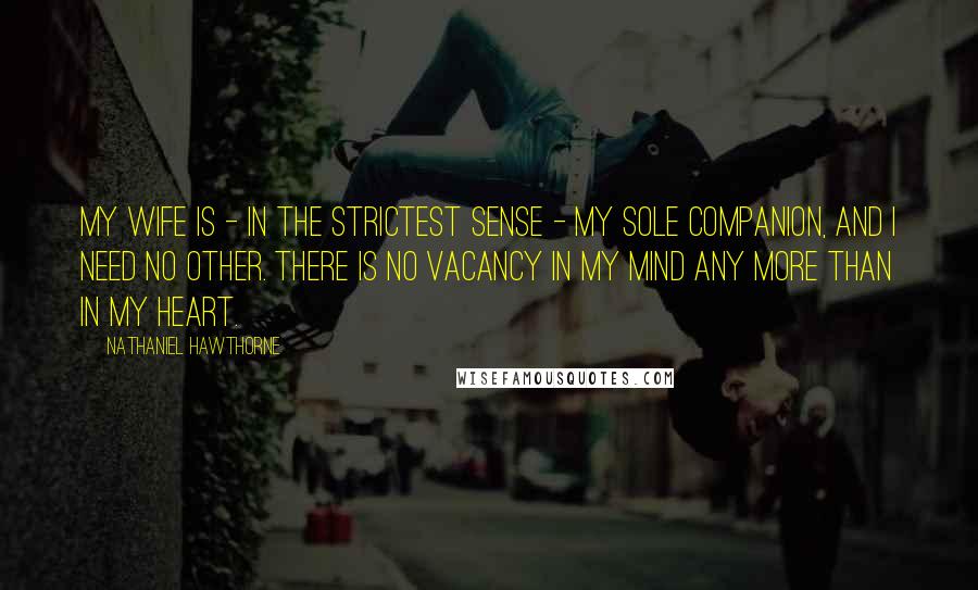 Nathaniel Hawthorne Quotes: My wife is - in the strictest sense - my sole companion, and I need no other. There is no vacancy in my mind any more than in my heart.