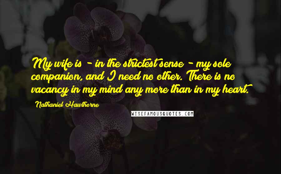 Nathaniel Hawthorne Quotes: My wife is - in the strictest sense - my sole companion, and I need no other. There is no vacancy in my mind any more than in my heart.